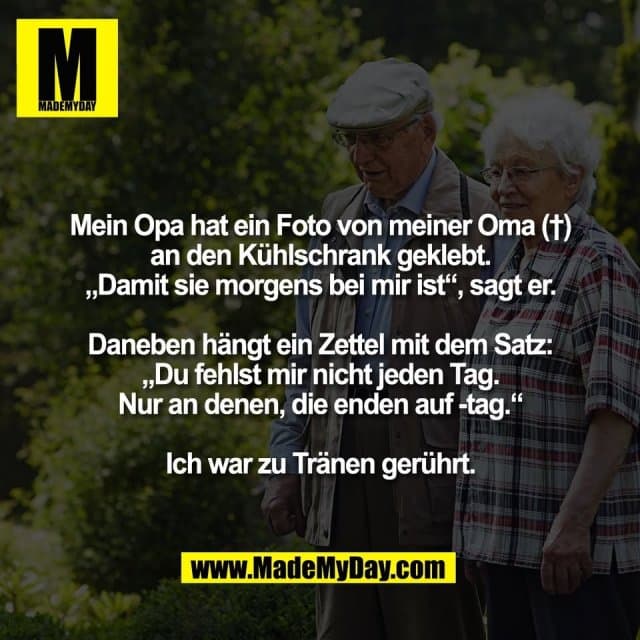 Mein Opa hat ein Foto von meiner Oma (†)
an den Kühlschrank geklebt.
„Damit sie morgens bei mir ist“, sagt er.
Daneben hängt ein Zettel mit dem Satz:
„Du fehlst mir nicht jeden Tag.
Nur an denen, die enden auf -tag.“
Ich war zu Tränen gerührt. - Inspiration, Zitate & Sprüche | MadeMyDay | Jetzt entdecken & teilen Mein Opa hat ein Foto von meiner Oma (†)
an den Kühlschrank geklebt.
„Damit sie morgens bei mir ist“, sagt er.
Daneben hängt ein Zettel mit dem Satz:
„Du fehlst mir nicht jeden Tag.
Nur an denen, die enden auf -tag.“
Ich war zu Tränen gerührt. - Inspirierendes Zitat mit Bild