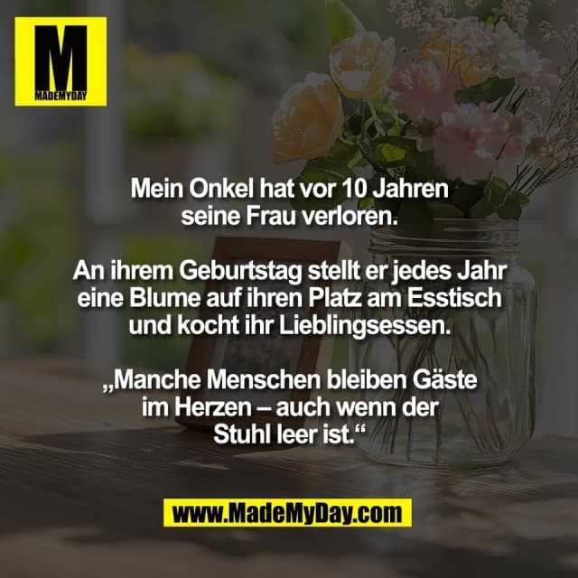 Mein Onkel hat vor 10 Jahren
seine Frau verloren.
An ihrem Geburtstag stellt er jedes Jahr
eine Blume auf ihren Platz am Esstisch
und kocht ihr Lieblingsessen.
„Manche Menschen bleiben Gäste
im Herzen – auch wenn der
Stuhl leer ist.“ - Inspiration, Zitate & Sprüche | MadeMyDay | Jetzt entdecken & teilen Mein Onkel hat vor 10 Jahren
seine Frau verloren.
An ihrem Geburtstag stellt er jedes Jahr
eine Blume auf ihren Platz am Esstisch
und kocht ihr Lieblingsessen.
„Manche Menschen bleiben Gäste
im Herzen – auch wenn der
Stuhl leer ist.“ - Inspirierendes Zitat mit Bild