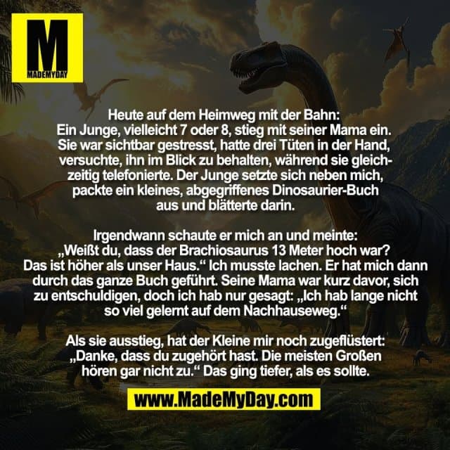 Heute auf dem Heimweg mit der Bahn:
Ein Junge, vielleicht 7 oder 8, stieg mit seiner Mama ein.
Sie war sichtbar gestresst, hatte drei Tüten in der Hand,
versuchte, ihn im Blick zu behalten, während sie gleich-
zeitig telefonierte. Der Junge setzte sich neben mich,
packte ein kleines, abgegriffenes Dinosaurier-Buch
aus und blätterte darin.
Irgendwann schaute er mich an und meinte:
„Weißt du, dass der Brachiosaurus 13 Meter hoch war?
Das ist höher als unser Haus.“ Ich musste lachen. Er hat mich dann
durch das ganze Buch geführt. Seine Mama war kurz davor, sich
zu entschuldigen, doch ich hab nur gesagt: „Ich hab lange nicht
so viel gelernt auf dem Nachhauseweg.“
Als sie ausstieg, hat der Kleine mir noch zugeflüstert:
„Danke, dass du zugehört hast. Die meisten Großen
hören gar nicht zu.“ Das ging tiefer, als es sollte. - Inspiration, Zitate & Sprüche | MadeMyDay | Jetzt entdecken & teilen Heute auf dem Heimweg mit der Bahn:
Ein Junge, vielleicht 7 oder 8, stieg mit seiner Mama ein.
Sie war sichtbar gestresst, hatte drei Tüten in der Hand,
versuchte, ihn im Blick zu behalten, während sie gleich-
zeitig telefonierte. Der Junge setzte sich neben mich,
packte ein kleines, abgegriffenes Dinosaurier-Buch
aus und blätterte darin.
Irgendwann schaute er mich an und meinte:
„Weißt du, dass der Brachiosaurus 13 Meter hoch war?
Das ist höher als unser Haus.“ Ich musste lachen. Er hat mich dann
durch das ganze Buch geführt. Seine Mama war kurz davor, sich
zu entschuldigen, doch ich hab nur gesagt: „Ich hab lange nicht
so viel gelernt auf dem Nachhauseweg.“
Als sie ausstieg, hat der Kleine mir noch zugeflüstert:
„Danke, dass du zugehört hast. Die meisten Großen
hören gar nicht zu.“ Das ging tiefer, als es sollte. - Inspirierendes Zitat mit Bild