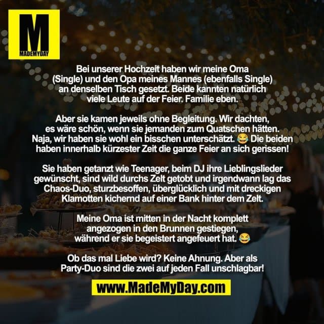 Bei unserer Hochzeit haben wir meine Oma
(Single) und den Opa meines Mannes (ebenfalls Single)
an denselben Tisch gesetzt. Beide kannten natürlich
viele Leute auf der Feier. Familie eben.
Aber sie kamen jeweils ohne Begleitung. Wir dachten,
es wäre schön, wenn sie jemanden zum Quatschen hätten.
Naja, wir haben sie wohl ein bisschen unterschätzt. 😂 Die beiden
haben innerhalb kürzester Zeit die ganze Feier an sich gerissen!
Sie haben getanzt wie Teenager, beim DJ ihre Lieblingslieder
gewünscht, sind wild durchs Zelt getobt und irgendwann lag das
Chaos-Duo, sturzbesoffen, überglücklich und mit dreckigen
Klamotten kichernd auf einer Bank hinter dem Zelt.
Meine Oma ist mitten in der Nacht komplett
angezogen in den Brunnen gestiegen,
während er sie begeistert angefeuert hat. 😂
Ob das mal Liebe wird? Keine Ahnung. Aber als
Party-Duo sind die zwei auf jeden Fall unschlagbar! - Inspiration, Zitate & Sprüche | MadeMyDay | Jetzt entdecken & teilen Bei unserer Hochzeit haben wir meine Oma
(Single) und den Opa meines Mannes (ebenfalls Single)
an denselben Tisch gesetzt. Beide kannten natürlich
viele Leute auf der Feier. Familie eben.
Aber sie kamen jeweils ohne Begleitung. Wir dachten,
es wäre schön, wenn sie jemanden zum Quatschen hätten.
Naja, wir haben sie wohl ein bisschen unterschätzt. 😂 Die beiden
haben innerhalb kürzester Zeit die ganze Feier an sich gerissen!
Sie haben getanzt wie Teenager, beim DJ ihre Lieblingslieder
gewünscht, sind wild durchs Zelt getobt und irgendwann lag das
Chaos-Duo, sturzbesoffen, überglücklich und mit dreckigen
Klamotten kichernd auf einer Bank hinter dem Zelt.
Meine Oma ist mitten in der Nacht komplett
angezogen in den Brunnen gestiegen,
während er sie begeistert angefeuert hat. 😂
Ob das mal Liebe wird? Keine Ahnung. Aber als
Party-Duo sind die zwei auf jeden Fall unschlagbar! - Inspirierendes Zitat mit Bild
