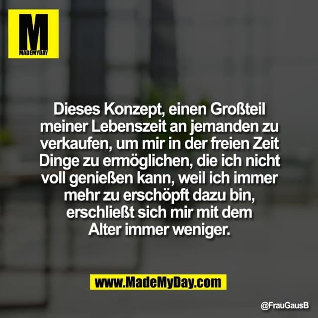 Dieses Konzept, einen Großteil
meiner Lebenszeit an jemanden zu
verkaufen, um mir in der freien Zeit
Dinge zu ermöglichen, die ich nicht
voll genießen kann, weil ich immer
mehr zu erschöpft dazu bin,
erschließt sich mir mit dem
Alter immer weniger. - Inspiration, Zitate & Sprüche | MadeMyDay | Jetzt entdecken & teilen Dieses Konzept, einen Großteil
meiner Lebenszeit an jemanden zu
verkaufen, um mir in der freien Zeit
Dinge zu ermöglichen, die ich nicht
voll genießen kann, weil ich immer
mehr zu erschöpft dazu bin,
erschließt sich mir mit dem
Alter immer weniger. - Inspirierendes Zitat mit Bild
