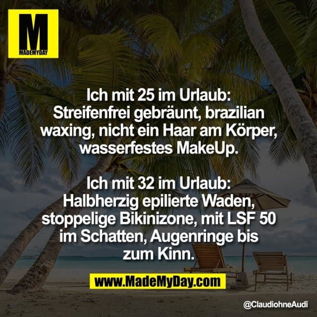 Ich mit 25 im Urlaub:
Streifenfrei gebräunt, brazilian
waxing, nicht ein Haar am Körper,
wasserfestes MakeUp.
Ich mit 32 im Urlaub:
Halbherzig epilierte Waden,
stoppelige Bikinizone, mit LSF 50
im Schatten, Augenringe bis
zum Kinn. - Inspiration, Zitate & Sprüche | MadeMyDay | Jetzt entdecken & teilen Ich mit 25 im Urlaub:
Streifenfrei gebräunt, brazilian
waxing, nicht ein Haar am Körper,
wasserfestes MakeUp.
Ich mit 32 im Urlaub:
Halbherzig epilierte Waden,
stoppelige Bikinizone, mit LSF 50
im Schatten, Augenringe bis
zum Kinn. - Inspirierendes Zitat mit Bild