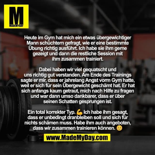 Heute im Gym hat mich ein etwas übergewichtiger
Mann schüchtern gefragt, wie er eine bestimmte
Übung richtig ausführt. Ich habe sie ihm gerne
gezeigt und dann die restliche Session mit
ihm zusammen trainiert.
Dabei haben wir viel gequatscht und
uns richtig gut verstanden. Am Ende des Trainings
sagte er mir, dass er jahrelang Angst vorm Gym hatte,
weil er sich für sein Übergewicht geschämt hat. Er hat
sich anfangs kaum getraut, mich nach Hilfe zu fragen
und war dann umso dankbarer, dass er über
seinen Schatten gesprungen ist.
Ein total korrekter Typ. 💪 Ich habe ihm gesagt,
dass er unbedingt dranbleiben soll und sich für
nichts schämen muss. Habe ihm auch angeboten,
dass wir zusammen trainieren können. 😊 - Inspiration, Zitate & Sprüche | MadeMyDay | Jetzt entdecken & teilen Heute im Gym hat mich ein etwas übergewichtiger
Mann schüchtern gefragt, wie er eine bestimmte
Übung richtig ausführt. Ich habe sie ihm gerne
gezeigt und dann die restliche Session mit
ihm zusammen trainiert.
Dabei haben wir viel gequatscht und
uns richtig gut verstanden. Am Ende des Trainings
sagte er mir, dass er jahrelang Angst vorm Gym hatte,
weil er sich für sein Übergewicht geschämt hat. Er hat
sich anfangs kaum getraut, mich nach Hilfe zu fragen
und war dann umso dankbarer, dass er über
seinen Schatten gesprungen ist.
Ein total korrekter Typ. 💪 Ich habe ihm gesagt,
dass er unbedingt dranbleiben soll und sich für
nichts schämen muss. Habe ihm auch angeboten,
dass wir zusammen trainieren können. 😊 - Inspirierendes Zitat mit Bild