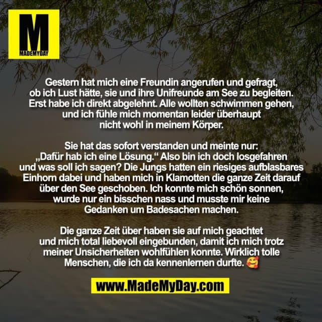 Gestern hat mich eine Freundin angerufen und gefragt,
ob ich Lust hätte, sie und ihre Unifreunde am See zu begleiten.
Erst habe ich direkt abgelehnt. Alle wollten schwimmen gehen,
und ich fühle mich momentan leider überhaupt
nicht wohl in meinem Körper.
Sie hat das sofort verstanden und meinte nur:
„Dafür hab ich eine Lösung.“ Also bin ich doch losgefahren
und was soll ich sagen? Die Jungs hatten ein riesiges aufblasbares
Einhorn dabei und haben mich in Klamotten die ganze Zeit darauf
über den See geschoben. Ich konnte mich schön sonnen,
wurde nur ein bisschen nass und musste mir keine
Gedanken um Badesachen machen.
Die ganze Zeit über haben sie auf mich geachtet
und mich total liebevoll eingebunden, damit ich mich trotz
meiner Unsicherheiten wohlfühlen konnte. Wirklich tolle
Menschen, die ich da kennenlernen durfte. 🥰 - Inspiration, Zitate & Sprüche | MadeMyDay | Jetzt entdecken & teilen Gestern hat mich eine Freundin angerufen und gefragt,
ob ich Lust hätte, sie und ihre Unifreunde am See zu begleiten.
Erst habe ich direkt abgelehnt. Alle wollten schwimmen gehen,
und ich fühle mich momentan leider überhaupt
nicht wohl in meinem Körper.
Sie hat das sofort verstanden und meinte nur:
„Dafür hab ich eine Lösung.“ Also bin ich doch losgefahren
und was soll ich sagen? Die Jungs hatten ein riesiges aufblasbares
Einhorn dabei und haben mich in Klamotten die ganze Zeit darauf
über den See geschoben. Ich konnte mich schön sonnen,
wurde nur ein bisschen nass und musste mir keine
Gedanken um Badesachen machen.
Die ganze Zeit über haben sie auf mich geachtet
und mich total liebevoll eingebunden, damit ich mich trotz
meiner Unsicherheiten wohlfühlen konnte. Wirklich tolle
Menschen, die ich da kennenlernen durfte. 🥰 - Inspirierendes Zitat mit Bild