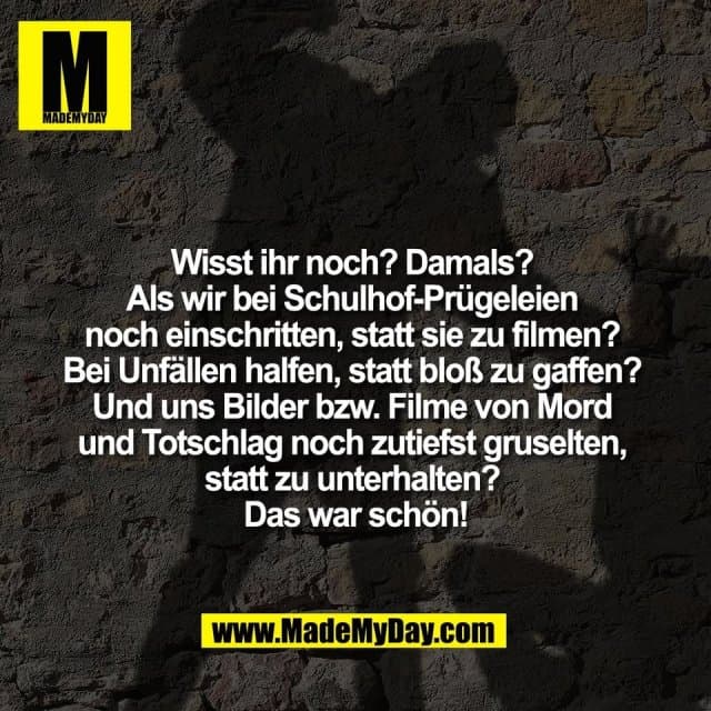 Wisst ihr noch? Damals?
Als wir bei Schulhof-Prügeleien
noch einschritten, statt sie zu filmen?
Bei Unfällen halfen, statt bloß zu gaffen?
Und uns Bilder bzw. Filme von Mord
und Totschlag noch zutiefst gruselten,
statt zu unterhalten?
Das war schön! - Inspiration, Zitate & Sprüche | MadeMyDay | Jetzt entdecken & teilen Wisst ihr noch? Damals?
Als wir bei Schulhof-Prügeleien
noch einschritten, statt sie zu filmen?
Bei Unfällen halfen, statt bloß zu gaffen?
Und uns Bilder bzw. Filme von Mord
und Totschlag noch zutiefst gruselten,
statt zu unterhalten?
Das war schön! - Inspirierendes Zitat mit Bild