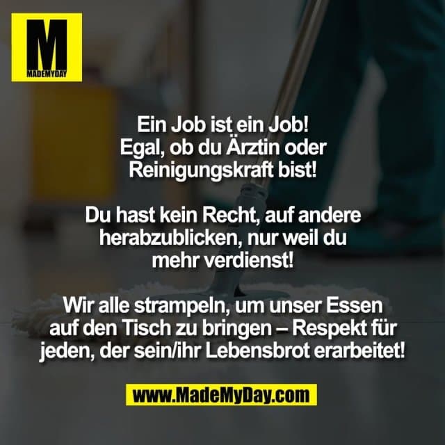 Ein Job ist ein Job!
Egal, ob du Ärztin oder
Reinigungskraft bist!
Du hast kein Recht, auf andere
herabzublicken, nur weil du
mehr verdienst!
Wir alle strampeln, um unser Essen
auf den Tisch zu bringen – Respekt für
jeden, der sein/ihr Lebensbrot erarbeitet! - Inspiration, Zitate & Sprüche | MadeMyDay | Jetzt entdecken & teilen Ein Job ist ein Job!
Egal, ob du Ärztin oder
Reinigungskraft bist!
Du hast kein Recht, auf andere
herabzublicken, nur weil du
mehr verdienst!
Wir alle strampeln, um unser Essen
auf den Tisch zu bringen – Respekt für
jeden, der sein/ihr Lebensbrot erarbeitet! - Inspirierendes Zitat mit Bild