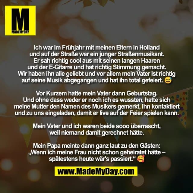 Ich war im Frühjahr mit meinen Eltern in Holland
und auf der Straße war ein junger Straßenmusikant.
Er sah richtig cool aus mit seinen langen Haaren
und der E-Gitarre und hat richtig Stimmung gemacht.
Wir haben ihn alle geliebt und vor allem mein Vater ist richtig
auf seine Musik abgegangen und hat ihn total gefeiert. 😅
Vor Kurzem hatte mein Vater dann Geburtstag.
Und ohne dass weder er noch ich es wussten, hatte sich
meine Mutter den Namen des Musikers gemerkt, ihn kontaktiert
und zu uns eingeladen, damit er live auf der Feier spielen kann.
Mein Vater und ich waren beide sooo überrascht,
weil niemand damit gerechnet hätte.
Mein Papa meinte dann ganz laut zu den Gästen:
„Wenn ich meine Frau nicht schon geheiratet hätte –
spätestens heute wär's passiert.“ 🥰 - Inspiration, Zitate & Sprüche | MadeMyDay | Jetzt entdecken & teilen Ich war im Frühjahr mit meinen Eltern in Holland
und auf der Straße war ein junger Straßenmusikant.
Er sah richtig cool aus mit seinen langen Haaren
und der E-Gitarre und hat richtig Stimmung gemacht.
Wir haben ihn alle geliebt und vor allem mein Vater ist richtig
auf seine Musik abgegangen und hat ihn total gefeiert. 😅
Vor Kurzem hatte mein Vater dann Geburtstag.
Und ohne dass weder er noch ich es wussten, hatte sich
meine Mutter den Namen des Musikers gemerkt, ihn kontaktiert
und zu uns eingeladen, damit er live auf der Feier spielen kann.
Mein Vater und ich waren beide sooo überrascht,
weil niemand damit gerechnet hätte.
Mein Papa meinte dann ganz laut zu den Gästen:
„Wenn ich meine Frau nicht schon geheiratet hätte –
spätestens heute wär's passiert.“ 🥰 - Inspirierendes Zitat mit Bild