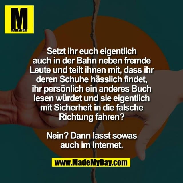 Setzt ihr euch eigentlich
auch in der Bahn neben fremde
Leute und teilt ihnen mit, dass ihr
deren Schuhe hässlich findet,
ihr persönlich ein anderes Buch
lesen würdet und sie eigentlich
mit Sicherheit in die falsche
Richtung fahren?
Nein? Dann lasst sowas
auch im Internet. - Inspiration, Zitate & Sprüche | MadeMyDay | Jetzt entdecken & teilen Setzt ihr euch eigentlich
auch in der Bahn neben fremde
Leute und teilt ihnen mit, dass ihr
deren Schuhe hässlich findet,
ihr persönlich ein anderes Buch
lesen würdet und sie eigentlich
mit Sicherheit in die falsche
Richtung fahren?
Nein? Dann lasst sowas
auch im Internet. - Inspirierendes Zitat mit Bild