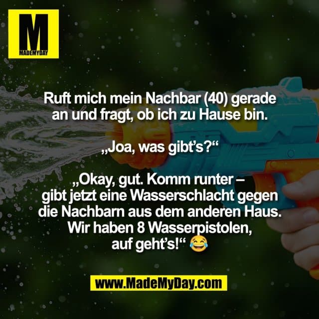 Ruft mich mein Nachbar (40) gerade
an und fragt, ob ich zu Hause bin.
„Joa, was gibt’s?“
„Okay, gut. Komm runter –
gibt jetzt eine Wasserschlacht gegen
die Nachbarn aus dem anderen Haus.
Wir haben 8 Wasserpistolen,
auf geht’s!“ 😂 - Inspiration, Zitate & Sprüche | MadeMyDay | Jetzt entdecken & teilen Ruft mich mein Nachbar (40) gerade
an und fragt, ob ich zu Hause bin.
„Joa, was gibt’s?“
„Okay, gut. Komm runter –
gibt jetzt eine Wasserschlacht gegen
die Nachbarn aus dem anderen Haus.
Wir haben 8 Wasserpistolen,
auf geht’s!“ 😂 - Inspirierendes Zitat mit Bild