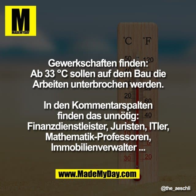Gewerkschaften finden:
Ab 33 °C sollen auf dem Bau die
Arbeiten unterbrochen werden.
In den Kommentarspalten
finden das unnötig:
Finanzdienstleister, Juristen, ITler,
Mathematik-Professoren,
Immobilienverwalter ... - Inspiration, Zitate & Sprüche | MadeMyDay | Jetzt entdecken & teilen Gewerkschaften finden:
Ab 33 °C sollen auf dem Bau die
Arbeiten unterbrochen werden.
In den Kommentarspalten
finden das unnötig:
Finanzdienstleister, Juristen, ITler,
Mathematik-Professoren,
Immobilienverwalter ... - Inspirierendes Zitat mit Bild