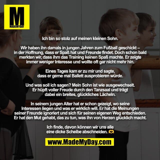 Ich bin so stolz auf meinen kleinen Sohn.
Wir haben ihn damals in jungen Jahren zum Fußball geschickt –
in der Hoffnung, dass er Spaß hat und Freunde findet. Doch schon bald
merkten wir, dass ihm das Training keinen Spaß machte. Er zeigte
immer weniger Interesse und wollte oft gar nicht mehr hin.
Eines Tages kam er zu mir und sagte,
dass er gerne mal Ballett ausprobieren würde.
Und was soll ich sagen? Mein Sohn ist wie ausgewechselt.
Er hüpft voller Freude durch den Tanzsaal und trägt
dabei ein breites, glückliches Lächeln.
In seinem jungen Alter hat er schon gezeigt, wo seine
Interessen liegen und was er wirklich will. Er hat die Meinungen
seiner Freunde ignoriert und sich für seinen eigenen Weg entschieden.
Er hat den Mut gehabt, das zu tun, was ihn von Herzen glücklich macht.
Ich finde, davon können wir uns alle
eine dicke Scheibe abschneiden. 🫶 - Inspiration, Zitate & Sprüche | MadeMyDay | Jetzt entdecken & teilen Ich bin so stolz auf meinen kleinen Sohn.
Wir haben ihn damals in jungen Jahren zum Fußball geschickt –
in der Hoffnung, dass er Spaß hat und Freunde findet. Doch schon bald
merkten wir, dass ihm das Training keinen Spaß machte. Er zeigte
immer weniger Interesse und wollte oft gar nicht mehr hin.
Eines Tages kam er zu mir und sagte,
dass er gerne mal Ballett ausprobieren würde.
Und was soll ich sagen? Mein Sohn ist wie ausgewechselt.
Er hüpft voller Freude durch den Tanzsaal und trägt
dabei ein breites, glückliches Lächeln.
In seinem jungen Alter hat er schon gezeigt, wo seine
Interessen liegen und was er wirklich will. Er hat die Meinungen
seiner Freunde ignoriert und sich für seinen eigenen Weg entschieden.
Er hat den Mut gehabt, das zu tun, was ihn von Herzen glücklich macht.
Ich finde, davon können wir uns alle
eine dicke Scheibe abschneiden. 🫶 - Inspirierendes Zitat mit Bild