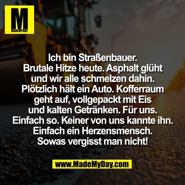 Ich bin Straßenbauer.
Brutale Hitze heute. Asphalt glüht
und wir alle schmelzen dahin.
Plötzlich hält ein Auto. Kofferraum
geht auf, vollgepackt mit Eis
und kalten Getränken. Für uns.
Einfach so. Keiner von uns kannte ihn.
Einfach ein Herzensmensch.
Sowas vergisst man nicht! - Inspiration, Zitate & Sprüche | MadeMyDay | Jetzt entdecken & teilen Ich bin Straßenbauer.
Brutale Hitze heute. Asphalt glüht
und wir alle schmelzen dahin.
Plötzlich hält ein Auto. Kofferraum
geht auf, vollgepackt mit Eis
und kalten Getränken. Für uns.
Einfach so. Keiner von uns kannte ihn.
Einfach ein Herzensmensch.
Sowas vergisst man nicht! - Inspirierendes Zitat mit Bild
