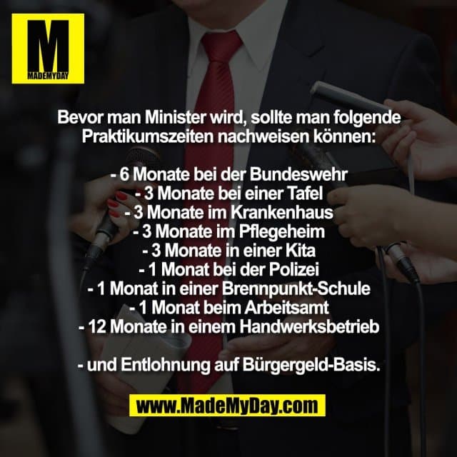 Bevor man Minister wird, sollte man folgende
Praktikumszeiten nachweisen können:
- 6 Monate bei der Bundeswehr
- 3 Monate bei einer Tafel
- 3 Monate im Krankenhaus
- 3 Monate im Pflegeheim
- 3 Monate in einer Kita
- 1 Monat bei der Polizei
- 1 Monat in einer Brennpunkt-Schule
- 1 Monat beim Arbeitsamt
- 12 Monate in einem Handwerksbetrieb
- und Entlohnung auf Bürgergeld-Basis. - Inspiration, Zitate & Sprüche | MadeMyDay | Jetzt entdecken & teilen Bevor man Minister wird, sollte man folgende
Praktikumszeiten nachweisen können:
- 6 Monate bei der Bundeswehr
- 3 Monate bei einer Tafel
- 3 Monate im Krankenhaus
- 3 Monate im Pflegeheim
- 3 Monate in einer Kita
- 1 Monat bei der Polizei
- 1 Monat in einer Brennpunkt-Schule
- 1 Monat beim Arbeitsamt
- 12 Monate in einem Handwerksbetrieb
- und Entlohnung auf Bürgergeld-Basis. - Inspirierendes Zitat mit Bild