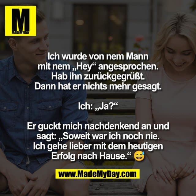 Ich wurde von nem Mann
mit nem „Hey“ angesprochen.
Hab ihn zurückgegrüßt.
Dann hat er nichts mehr gesagt.
Ich: „Ja?“
Er guckt mich nachdenkend an und
sagt: „Soweit war ich noch nie.
Ich gehe lieber mit dem heutigen
Erfolg nach Hause.“ 😅 - Inspiration, Zitate & Sprüche | MadeMyDay | Jetzt entdecken & teilen Ich wurde von nem Mann
mit nem „Hey“ angesprochen.
Hab ihn zurückgegrüßt.
Dann hat er nichts mehr gesagt.
Ich: „Ja?“
Er guckt mich nachdenkend an und
sagt: „Soweit war ich noch nie.
Ich gehe lieber mit dem heutigen
Erfolg nach Hause.“ 😅 - Inspirierendes Zitat mit Bild