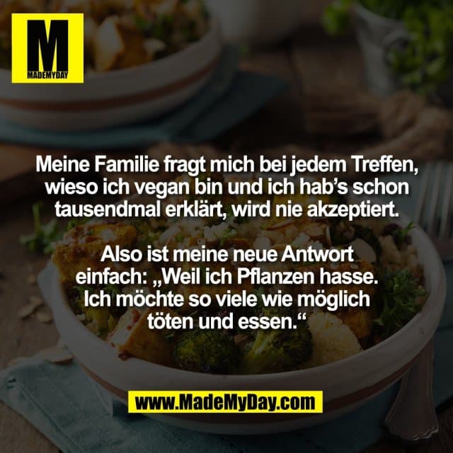 Meine Familie fragt mich bei jedem Treffen,
wieso ich vegan bin und ich hab’s schon
tausendmal erklärt, wird nie akzeptiert.
Also ist meine neue Antwort
einfach: „Weil ich Pflanzen hasse.
Ich möchte so viele wie möglich
töten und essen.“ - Inspiration, Zitate & Sprüche | MadeMyDay | Jetzt entdecken & teilen Meine Familie fragt mich bei jedem Treffen,
wieso ich vegan bin und ich hab’s schon
tausendmal erklärt, wird nie akzeptiert.
Also ist meine neue Antwort
einfach: „Weil ich Pflanzen hasse.
Ich möchte so viele wie möglich
töten und essen.“ - Inspirierendes Zitat mit Bild