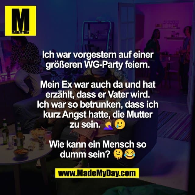 Ich war vorgestern auf einer
größeren WG-Party feiern.
Mein Ex war auch da und hat
erzählt, dass er Vater wird.
Ich war so betrunken, dass ich
kurz Angst hatte, die Mutter
zu sein. 🤦♀️🥲
Wie kann ein Mensch so
dumm sein? 🫠😂 - Inspiration, Zitate & Sprüche | MadeMyDay | Jetzt entdecken & teilen Ich war vorgestern auf einer
größeren WG-Party feiern.
Mein Ex war auch da und hat
erzählt, dass er Vater wird.
Ich war so betrunken, dass ich
kurz Angst hatte, die Mutter
zu sein. 🤦♀️🥲
Wie kann ein Mensch so
dumm sein? 🫠😂 - Inspirierendes Zitat mit Bild