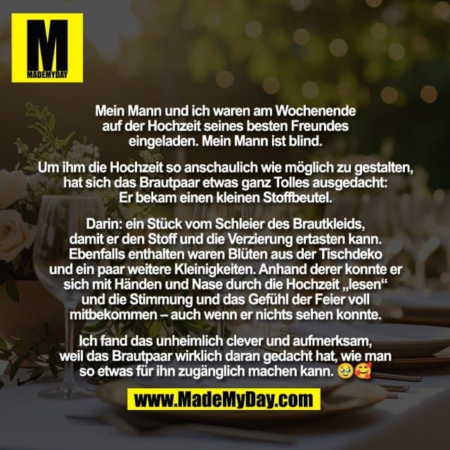 Mein Mann und ich waren am Wochenende
auf der Hochzeit seines besten Freundes
eingeladen. Mein Mann ist blind.
Um ihm die Hochzeit so anschaulich wie möglich zu gestalten,
hat sich das Brautpaar etwas ganz Tolles ausgedacht:
Er bekam einen kleinen Stoffbeutel.
Darin: ein Stück vom Schleier des Brautkleids,
damit er den Stoff und die Verzierung ertasten kann.
Ebenfalls enthalten waren Blüten aus der Tischdeko
und ein paar weitere Kleinigkeiten. Anhand derer konnte er
sich mit Händen und Nase durch die Hochzeit „lesen“
und die Stimmung und das Gefühl der Feier voll
mitbekommen – auch wenn er nichts sehen konnte.
Ich fand das unheimlich clever und aufmerksam,
weil das Brautpaar wirklich daran gedacht hat, wie man
so etwas für ihn zugänglich machen kann. 🥹🥰 - Inspiration, Zitate & Sprüche | MadeMyDay | Jetzt entdecken & teilen Mein Mann und ich waren am Wochenende
auf der Hochzeit seines besten Freundes
eingeladen. Mein Mann ist blind.
Um ihm die Hochzeit so anschaulich wie möglich zu gestalten,
hat sich das Brautpaar etwas ganz Tolles ausgedacht:
Er bekam einen kleinen Stoffbeutel.
Darin: ein Stück vom Schleier des Brautkleids,
damit er den Stoff und die Verzierung ertasten kann.
Ebenfalls enthalten waren Blüten aus der Tischdeko
und ein paar weitere Kleinigkeiten. Anhand derer konnte er
sich mit Händen und Nase durch die Hochzeit „lesen“
und die Stimmung und das Gefühl der Feier voll
mitbekommen – auch wenn er nichts sehen konnte.
Ich fand das unheimlich clever und aufmerksam,
weil das Brautpaar wirklich daran gedacht hat, wie man
so etwas für ihn zugänglich machen kann. 🥹🥰 - Inspirierendes Zitat mit Bild
