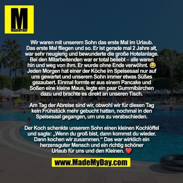 Wir waren mit unserem Sohn das erste Mal im Urlaub.
Das erste Mal fliegen und so. Er ist gerade mal 2 Jahre alt,
war sehr neugierig und bewunderte die große Hotelanlage.
Bei den Mitarbeitenden war er total beliebt – alle waren
hin und weg von ihm. Er wurde ohne Ende verwöhnt. 😂
Jeden Morgen hat einer der Köche im Speisesaal nur auf
uns gewartet und unserem Sohn immer etwas Süßes
gezaubert. Einmal formte er aus einem Pancake und
Soßen eine kleine Maus, legte ein paar Gummibärchen
dazu und brachte es direkt an unseren Tisch.
Am Tag der Abreise sind wir, obwohl wir für diesen Tag
kein Frühstück mehr gebucht hatten, nochmal in den
Speisesaal gegangen, um uns zu verabschieden.
Der Koch schenkte unserem Sohn einen kleinen Kochlöffel
und sagte: „Wenn du groß bist, dann kommst du wieder.
Dann kochen wir zusammen.“ Das war wirklich ein
herzensguter Mensch und ein richtig schöner
Urlaub für uns und den Kleinen. ❤️ - Inspiration, Zitate & Sprüche | MadeMyDay | Jetzt entdecken & teilen Wir waren mit unserem Sohn das erste Mal im Urlaub.
Das erste Mal fliegen und so. Er ist gerade mal 2 Jahre alt,
war sehr neugierig und bewunderte die große Hotelanlage.
Bei den Mitarbeitenden war er total beliebt – alle waren
hin und weg von ihm. Er wurde ohne Ende verwöhnt. 😂
Jeden Morgen hat einer der Köche im Speisesaal nur auf
uns gewartet und unserem Sohn immer etwas Süßes
gezaubert. Einmal formte er aus einem Pancake und
Soßen eine kleine Maus, legte ein paar Gummibärchen
dazu und brachte es direkt an unseren Tisch.
Am Tag der Abreise sind wir, obwohl wir für diesen Tag
kein Frühstück mehr gebucht hatten, nochmal in den
Speisesaal gegangen, um uns zu verabschieden.
Der Koch schenkte unserem Sohn einen kleinen Kochlöffel
und sagte: „Wenn du groß bist, dann kommst du wieder.
Dann kochen wir zusammen.“ Das war wirklich ein
herzensguter Mensch und ein richtig schöner
Urlaub für uns und den Kleinen. ❤️ - Inspirierendes Zitat mit Bild