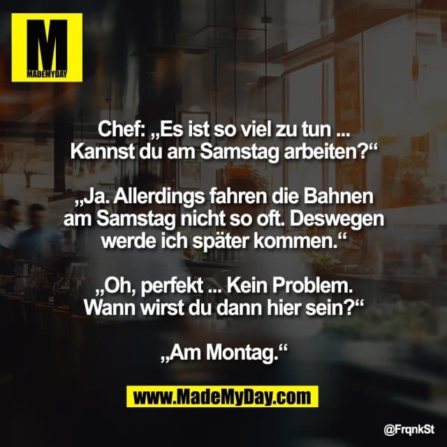 Chef: „Es ist so viel zu tun ...
Kannst du am Samstag arbeiten?“
„Ja. Allerdings fahren die Bahnen
am Samstag nicht so oft. Deswegen
werde ich später kommen.“
„Oh, perfekt ... Kein Problem.
Wann wirst du dann hier sein?“
„Am Montag.“ - Inspiration, Zitate & Sprüche | MadeMyDay | Jetzt entdecken & teilen Chef: „Es ist so viel zu tun ...
Kannst du am Samstag arbeiten?“
„Ja. Allerdings fahren die Bahnen
am Samstag nicht so oft. Deswegen
werde ich später kommen.“
„Oh, perfekt ... Kein Problem.
Wann wirst du dann hier sein?“
„Am Montag.“ - Inspirierendes Zitat mit Bild