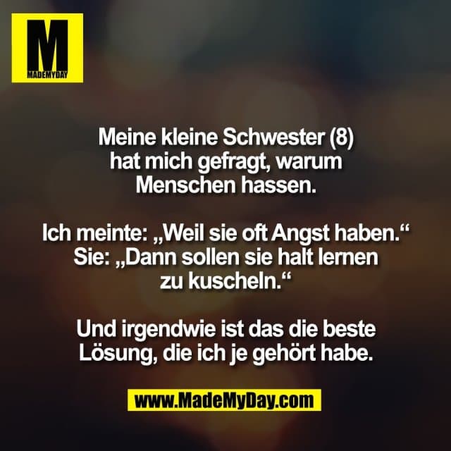 Meine kleine Schwester (8)
hat mich gefragt, warum
Menschen hassen.
Ich meinte: „Weil sie oft Angst haben.“
Sie: „Dann sollen sie halt lernen
zu kuscheln.“
Und irgendwie ist das die beste
Lösung, die ich je gehört habe. - Inspiration, Zitate & Sprüche | MadeMyDay | Jetzt entdecken & teilen Meine kleine Schwester (8)
hat mich gefragt, warum
Menschen hassen.
Ich meinte: „Weil sie oft Angst haben.“
Sie: „Dann sollen sie halt lernen
zu kuscheln.“
Und irgendwie ist das die beste
Lösung, die ich je gehört habe. - Inspirierendes Zitat mit Bild