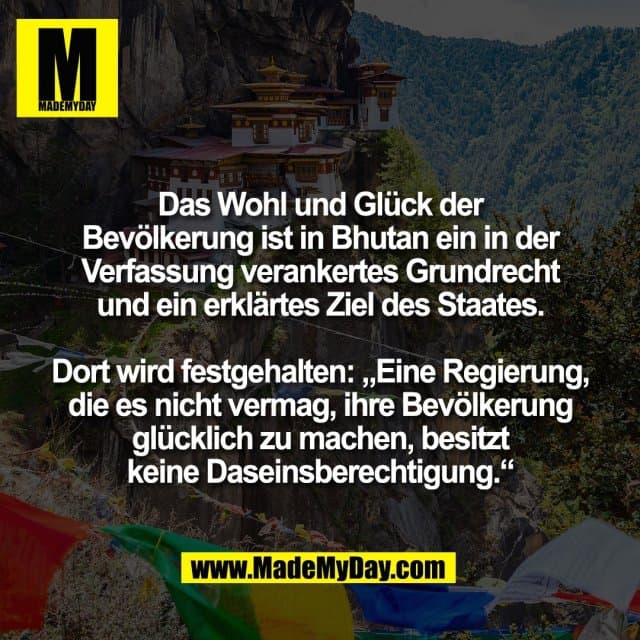 Das Wohl und Glück der
Bevölkerung ist in Bhutan ein in der
Verfassung verankertes Grundrecht
und ein erklärtes Ziel des Staates.
Dort wird festgehalten: „Eine Regierung,
die es nicht vermag, ihre Bevölkerung
glücklich zu machen, besitzt
keine Daseinsberechtigung.“ - Inspiration, Zitate & Sprüche | MadeMyDay | Jetzt entdecken & teilen Das Wohl und Glück der
Bevölkerung ist in Bhutan ein in der
Verfassung verankertes Grundrecht
und ein erklärtes Ziel des Staates.
Dort wird festgehalten: „Eine Regierung,
die es nicht vermag, ihre Bevölkerung
glücklich zu machen, besitzt
keine Daseinsberechtigung.“ - Inspirierendes Zitat mit Bild