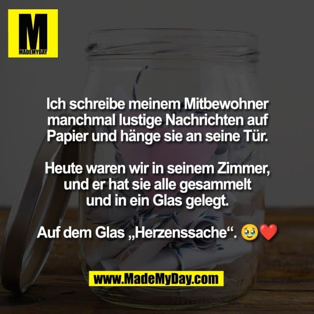Ich schreibe meinem Mitbewohner
manchmal lustige Nachrichten auf
Papier und hänge sie an seine Tür.
Heute waren wir in seinem Zimmer,
und er hat sie alle gesammelt
und in ein Glas gelegt.
Auf dem Glas „Herzenssache“. 🥹❤️ - Inspiration, Zitate & Sprüche | MadeMyDay | Jetzt entdecken & teilen Ich schreibe meinem Mitbewohner
manchmal lustige Nachrichten auf
Papier und hänge sie an seine Tür.
Heute waren wir in seinem Zimmer,
und er hat sie alle gesammelt
und in ein Glas gelegt.
Auf dem Glas „Herzenssache“. 🥹❤️ - Inspirierendes Zitat mit Bild
