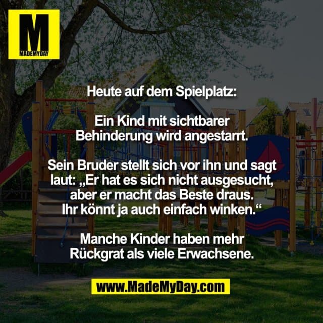 Heute auf dem Spielplatz:
Ein Kind mit sichtbarer
Behinderung wird angestarrt.
Sein Bruder stellt sich vor ihn und sagt
laut: „Er hat es sich nicht ausgesucht,
aber er macht das Beste draus.
Ihr könnt ja auch einfach winken.“
Manche Kinder haben mehr
Rückgrat als viele Erwachsene. - Inspiration, Zitate & Sprüche | MadeMyDay | Jetzt entdecken & teilen Heute auf dem Spielplatz:
Ein Kind mit sichtbarer
Behinderung wird angestarrt.
Sein Bruder stellt sich vor ihn und sagt
laut: „Er hat es sich nicht ausgesucht,
aber er macht das Beste draus.
Ihr könnt ja auch einfach winken.“
Manche Kinder haben mehr
Rückgrat als viele Erwachsene. - Inspirierendes Zitat mit Bild