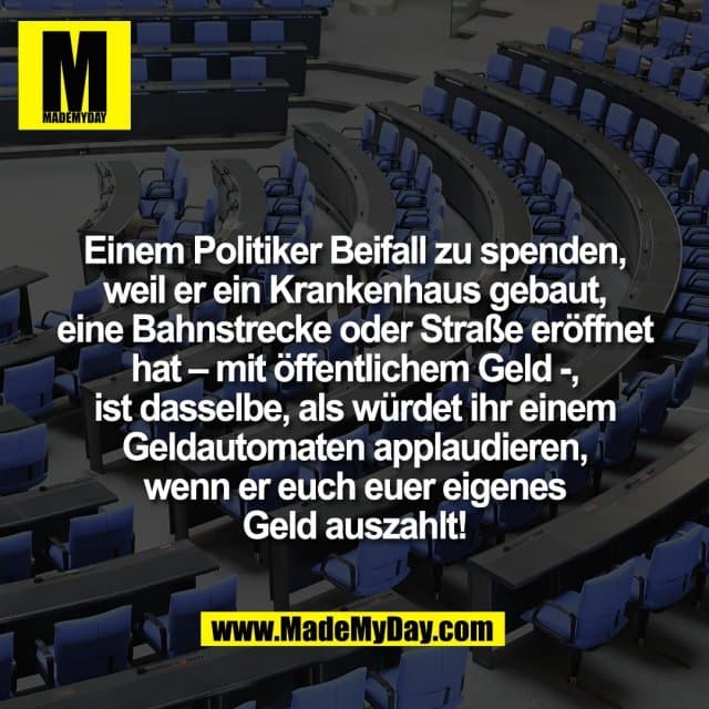 Einem Politiker Beifall zu spenden,
weil er ein Krankenhaus gebaut,
eine Bahnstrecke oder Straße eröffnet
hat – mit öffentlichem Geld -,
ist dasselbe, als würdet ihr einem
Geldautomaten applaudieren,
wenn er euch euer eigenes
Geld auszahlt! - Inspiration, Zitate & Sprüche | MadeMyDay | Jetzt entdecken & teilen Einem Politiker Beifall zu spenden,
weil er ein Krankenhaus gebaut,
eine Bahnstrecke oder Straße eröffnet
hat – mit öffentlichem Geld -,
ist dasselbe, als würdet ihr einem
Geldautomaten applaudieren,
wenn er euch euer eigenes
Geld auszahlt! - Inspirierendes Zitat mit Bild