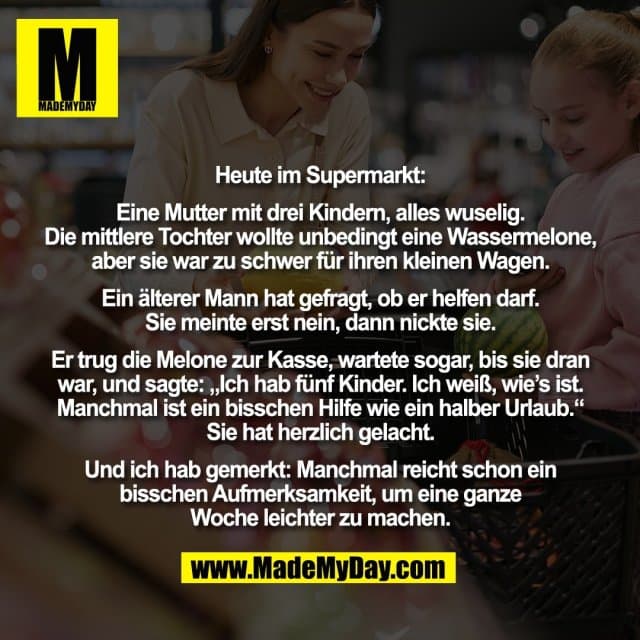 Heute im Supermarkt:
Eine Mutter mit drei Kindern, alles wuselig.
Die mittlere Tochter wollte unbedingt eine Wassermelone,
aber sie war zu schwer für ihren kleinen Wagen.
Ein älterer Mann hat gefragt, ob er helfen darf.
Sie meinte erst nein, dann nickte sie.
Er trug die Melone zur Kasse, wartete sogar, bis sie dran
war, und sagte: „Ich hab fünf Kinder. Ich weiß, wie’s ist.
Manchmal ist ein bisschen Hilfe wie ein halber Urlaub.“
Sie hat herzlich gelacht.
Und ich hab gemerkt: Manchmal reicht schon ein
bisschen Aufmerksamkeit, um eine ganze
Woche leichter zu machen. - Inspiration, Zitate & Sprüche | MadeMyDay | Jetzt entdecken & teilen Heute im Supermarkt:
Eine Mutter mit drei Kindern, alles wuselig.
Die mittlere Tochter wollte unbedingt eine Wassermelone,
aber sie war zu schwer für ihren kleinen Wagen.
Ein älterer Mann hat gefragt, ob er helfen darf.
Sie meinte erst nein, dann nickte sie.
Er trug die Melone zur Kasse, wartete sogar, bis sie dran
war, und sagte: „Ich hab fünf Kinder. Ich weiß, wie’s ist.
Manchmal ist ein bisschen Hilfe wie ein halber Urlaub.“
Sie hat herzlich gelacht.
Und ich hab gemerkt: Manchmal reicht schon ein
bisschen Aufmerksamkeit, um eine ganze
Woche leichter zu machen. - Inspirierendes Zitat mit Bild