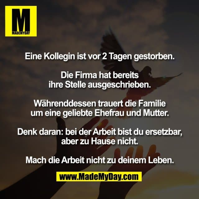 Eine Kollegin ist vor 2 Tagen gestorben.
Die Firma hat bereits
ihre Stelle ausgeschrieben.
Währenddessen trauert die Familie
um eine geliebte Ehefrau und Mutter.
Denk daran: bei der Arbeit bist du ersetzbar,
aber zu Hause nicht.
Mach die Arbeit nicht zu deinem Leben. - Inspiration, Zitate & Sprüche | MadeMyDay | Jetzt entdecken & teilen Eine Kollegin ist vor 2 Tagen gestorben.
Die Firma hat bereits
ihre Stelle ausgeschrieben.
Währenddessen trauert die Familie
um eine geliebte Ehefrau und Mutter.
Denk daran: bei der Arbeit bist du ersetzbar,
aber zu Hause nicht.
Mach die Arbeit nicht zu deinem Leben. - Inspirierendes Zitat mit Bild
