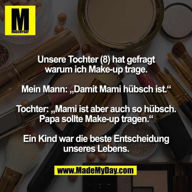 Unsere Tochter (8) hat gefragt
warum ich Make-up trage.
Mein Mann: „Damit Mami hübsch ist.“
Tochter: „Mami ist aber auch so hübsch.
Papa sollte Make-up tragen.“
Ein Kind war die beste Entscheidung
unseres Lebens. - Inspiration, Zitate & Sprüche | MadeMyDay | Jetzt entdecken & teilen Unsere Tochter (8) hat gefragt
warum ich Make-up trage.
Mein Mann: „Damit Mami hübsch ist.“
Tochter: „Mami ist aber auch so hübsch.
Papa sollte Make-up tragen.“
Ein Kind war die beste Entscheidung
unseres Lebens. - Inspirierendes Zitat mit Bild