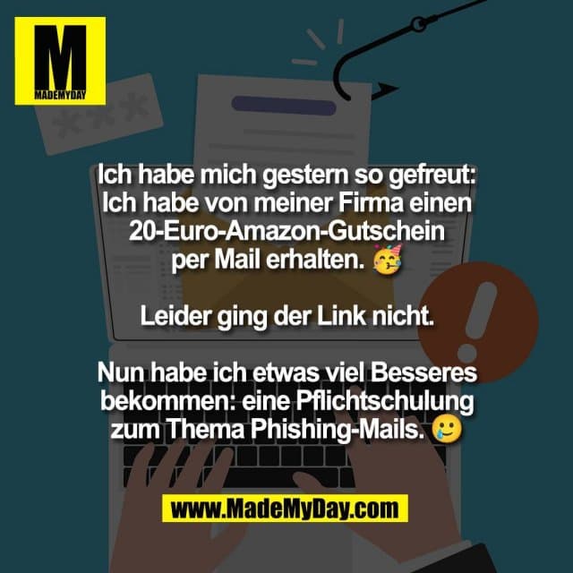 Ich habe mich gestern so gefreut:
Ich habe von meiner Firma einen
20-Euro-Amazon-Gutschein
per Mail erhalten. 🥳
Leider ging der Link nicht.
Nun habe ich etwas viel Besseres
bekommen: eine Pflichtschulung
zum Thema Phishing-Mails. 🥲 - Inspiration, Zitate & Sprüche | MadeMyDay | Jetzt entdecken & teilen Ich habe mich gestern so gefreut:
Ich habe von meiner Firma einen
20-Euro-Amazon-Gutschein
per Mail erhalten. 🥳
Leider ging der Link nicht.
Nun habe ich etwas viel Besseres
bekommen: eine Pflichtschulung
zum Thema Phishing-Mails. 🥲 - Inspirierendes Zitat mit Bild