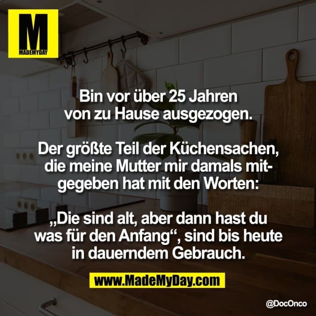 Bin vor über 25 Jahren
von zu Hause ausgezogen.
Der größte Teil der Küchensachen,
die meine Mutter mir damals mit-
gegeben hat mit den Worten:
„Die sind alt, aber dann hast du
was für den Anfang“, sind bis heute
in dauerndem Gebrauch. - Inspiration, Zitate & Sprüche | MadeMyDay | Jetzt entdecken & teilen Bin vor über 25 Jahren
von zu Hause ausgezogen.
Der größte Teil der Küchensachen,
die meine Mutter mir damals mit-
gegeben hat mit den Worten:
„Die sind alt, aber dann hast du
was für den Anfang“, sind bis heute
in dauerndem Gebrauch. - Inspirierendes Zitat mit Bild