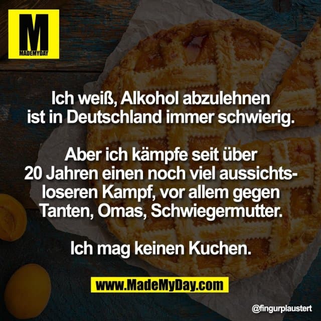 Ich weiß, Alkohol abzulehnen
ist in Deutschland immer schwierig.
Aber ich kämpfe seit über
20 Jahren einen noch viel aussichts-
loseren Kampf, vor allem gegen
Tanten, Omas, Schwiegermutter.
Ich mag keinen Kuchen. - Inspiration, Zitate & Sprüche | MadeMyDay | Jetzt entdecken & teilen Ich weiß, Alkohol abzulehnen
ist in Deutschland immer schwierig.
Aber ich kämpfe seit über
20 Jahren einen noch viel aussichts-
loseren Kampf, vor allem gegen
Tanten, Omas, Schwiegermutter.
Ich mag keinen Kuchen. - Inspirierendes Zitat mit Bild