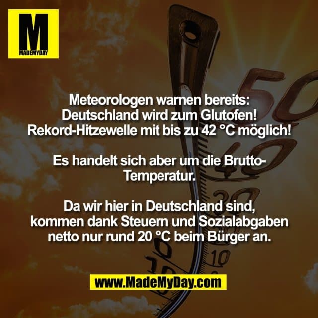 Meteorologen warnen bereits:
Deutschland wird zum Glutofen!
Rekord-Hitzewelle mit bis zu 42 °C möglich!
Es handelt sich aber um die Brutto-
Temperatur.
Da wir hier in Deutschland sind,
kommen dank Steuern und Sozialabgaben
netto nur rund 20 °C beim Bürger an. - Inspiration, Zitate & Sprüche | MadeMyDay | Jetzt entdecken & teilen Meteorologen warnen bereits:
Deutschland wird zum Glutofen!
Rekord-Hitzewelle mit bis zu 42 °C möglich!
Es handelt sich aber um die Brutto-
Temperatur.
Da wir hier in Deutschland sind,
kommen dank Steuern und Sozialabgaben
netto nur rund 20 °C beim Bürger an. - Inspirierendes Zitat mit Bild