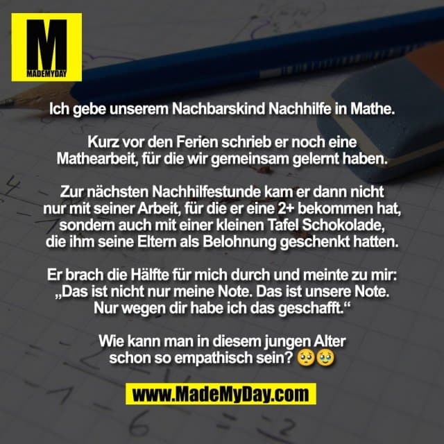 Ich gebe unserem Nachbarskind Nachhilfe in Mathe.
Kurz vor den Ferien schrieb er noch eine
Mathearbeit, für die wir gemeinsam gelernt haben.
Zur nächsten Nachhilfestunde kam er dann nicht
nur mit seiner Arbeit, für die er eine 2+ bekommen hat,
sondern auch mit einer kleinen Tafel Schokolade,
die ihm seine Eltern als Belohnung geschenkt hatten.
Er brach die Hälfte für mich durch und meinte zu mir:
„Das ist nicht nur meine Note. Das ist unsere Note.
Nur wegen dir habe ich das geschafft.“
Wie kann man in diesem jungen Alter
schon so empathisch sein? 🥺🥹 - Inspiration, Zitate & Sprüche | MadeMyDay | Jetzt entdecken & teilen Ich gebe unserem Nachbarskind Nachhilfe in Mathe.
Kurz vor den Ferien schrieb er noch eine
Mathearbeit, für die wir gemeinsam gelernt haben.
Zur nächsten Nachhilfestunde kam er dann nicht
nur mit seiner Arbeit, für die er eine 2+ bekommen hat,
sondern auch mit einer kleinen Tafel Schokolade,
die ihm seine Eltern als Belohnung geschenkt hatten.
Er brach die Hälfte für mich durch und meinte zu mir:
„Das ist nicht nur meine Note. Das ist unsere Note.
Nur wegen dir habe ich das geschafft.“
Wie kann man in diesem jungen Alter
schon so empathisch sein? 🥺🥹 - Inspirierendes Zitat mit Bild