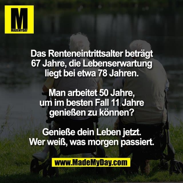 Das Renteneintrittsalter beträgt
67 Jahre, die Lebenserwartung
liegt bei etwa 78 Jahren.
Man arbeitet 50 Jahre,
um im besten Fall 11 Jahre
genießen zu können?
Genieße dein Leben jetzt.
Wer weiß, was morgen passiert. - Inspiration, Zitate & Sprüche | MadeMyDay | Jetzt entdecken & teilen Das Renteneintrittsalter beträgt
67 Jahre, die Lebenserwartung
liegt bei etwa 78 Jahren.
Man arbeitet 50 Jahre,
um im besten Fall 11 Jahre
genießen zu können?
Genieße dein Leben jetzt.
Wer weiß, was morgen passiert. - Inspirierendes Zitat mit Bild