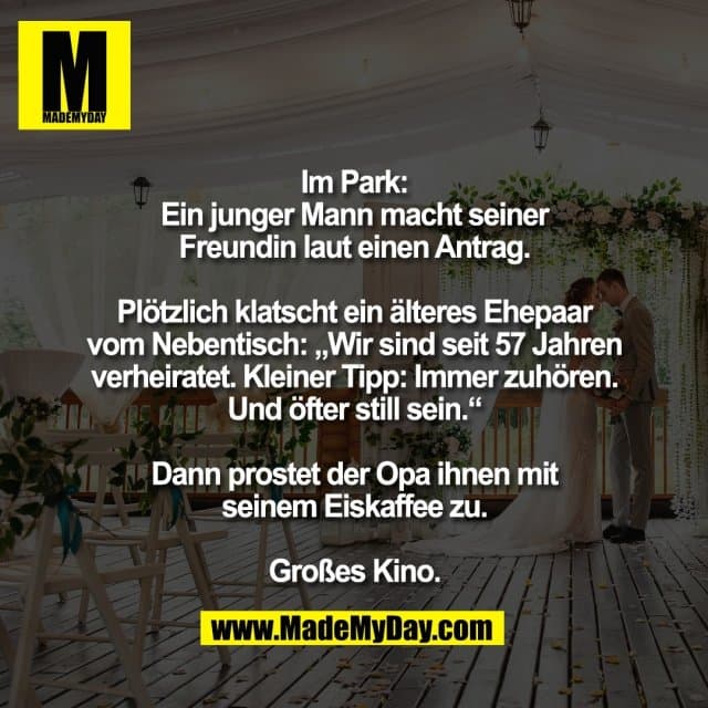 Im Park:
Ein junger Mann macht seiner
Freundin laut einen Antrag.
Plötzlich klatscht ein älteres Ehepaar
vom Nebentisch: „Wir sind seit 57 Jahren
verheiratet. Kleiner Tipp: Immer zuhören.
Und öfter still sein.“
Dann prostet der Opa ihnen mit
seinem Eiskaffee zu.
Großes Kino. - Inspiration, Zitate & Sprüche | MadeMyDay | Jetzt entdecken & teilen Im Park:
Ein junger Mann macht seiner
Freundin laut einen Antrag.
Plötzlich klatscht ein älteres Ehepaar
vom Nebentisch: „Wir sind seit 57 Jahren
verheiratet. Kleiner Tipp: Immer zuhören.
Und öfter still sein.“
Dann prostet der Opa ihnen mit
seinem Eiskaffee zu.
Großes Kino. - Inspirierendes Zitat mit Bild