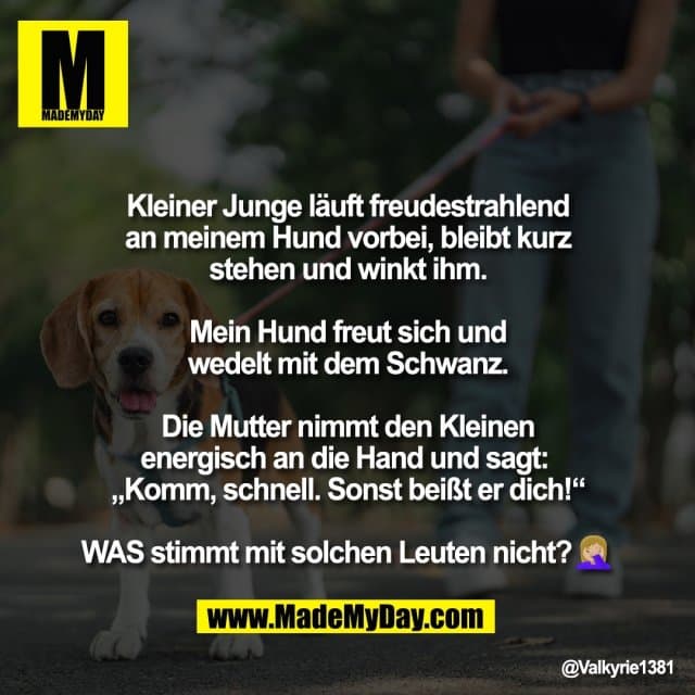 Kleiner Junge läuft freudestrahlend
an meinem Hund vorbei, bleibt kurz
stehen und winkt ihm.
Mein Hund freut sich und
wedelt mit dem Schwanz.
Die Mutter nimmt den Kleinen
energisch an die Hand und sagt:
„Komm, schnell. Sonst beißt er dich!“
WAS stimmt mit solchen Leuten nicht?🤦🏼♀️ - Inspiration, Zitate & Sprüche | MadeMyDay | Jetzt entdecken & teilen Kleiner Junge läuft freudestrahlend
an meinem Hund vorbei, bleibt kurz
stehen und winkt ihm.
Mein Hund freut sich und
wedelt mit dem Schwanz.
Die Mutter nimmt den Kleinen
energisch an die Hand und sagt:
„Komm, schnell. Sonst beißt er dich!“
WAS stimmt mit solchen Leuten nicht?🤦🏼♀️ - Inspirierendes Zitat mit Bild