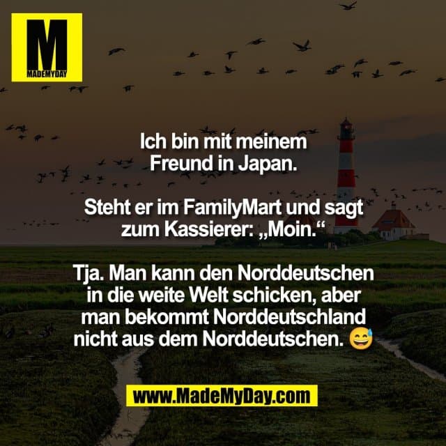 Ich bin mit meinem
Freund in Japan.
Steht er im FamilyMart und sagt
zum Kassierer: „Moin.“
Tja. Man kann den Norddeutschen
in die weite Welt schicken, aber
man bekommt Norddeutschland
nicht aus dem Norddeutschen. 😅 - Inspiration, Zitate & Sprüche | MadeMyDay | Jetzt entdecken & teilen Ich bin mit meinem
Freund in Japan.
Steht er im FamilyMart und sagt
zum Kassierer: „Moin.“
Tja. Man kann den Norddeutschen
in die weite Welt schicken, aber
man bekommt Norddeutschland
nicht aus dem Norddeutschen. 😅 - Inspirierendes Zitat mit Bild