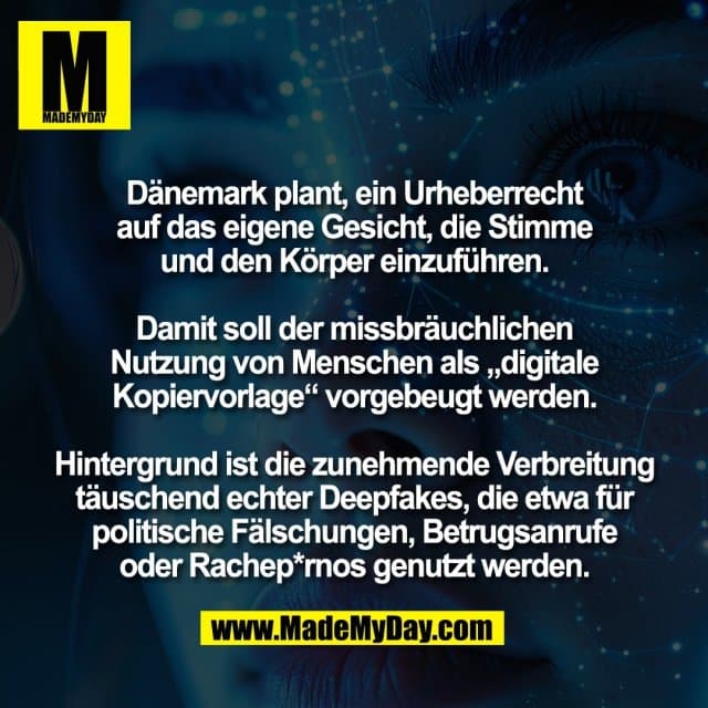 Dänemark plant, ein Urheberrecht
auf das eigene Gesicht, die Stimme
und den Körper einzuführen.
Damit soll der missbräuchlichen
Nutzung von Menschen als „digitale
Kopiervorlage“ vorgebeugt werden.
Hintergrund ist die zunehmende Verbreitung
täuschend echter Deepfakes, die etwa für
politische Fälschungen, Betrugsanrufe
oder Rachep*rnos genutzt werden. - Inspiration, Zitate & Sprüche | MadeMyDay | Jetzt entdecken & teilen Dänemark plant, ein Urheberrecht
auf das eigene Gesicht, die Stimme
und den Körper einzuführen.
Damit soll der missbräuchlichen
Nutzung von Menschen als „digitale
Kopiervorlage“ vorgebeugt werden.
Hintergrund ist die zunehmende Verbreitung
täuschend echter Deepfakes, die etwa für
politische Fälschungen, Betrugsanrufe
oder Rachep*rnos genutzt werden. - Inspirierendes Zitat mit Bild