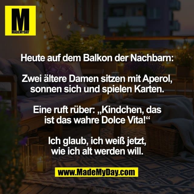 Heute auf dem Balkon der Nachbarn:
Zwei ältere Damen sitzen mit Aperol,
sonnen sich und spielen Karten.
Eine ruft rüber: „Kindchen, das
ist das wahre Dolce Vita!“
Ich glaub, ich weiß jetzt,
wie ich alt werden will. - Inspiration, Zitate & Sprüche | MadeMyDay | Jetzt entdecken & teilen Heute auf dem Balkon der Nachbarn:
Zwei ältere Damen sitzen mit Aperol,
sonnen sich und spielen Karten.
Eine ruft rüber: „Kindchen, das
ist das wahre Dolce Vita!“
Ich glaub, ich weiß jetzt,
wie ich alt werden will. - Inspirierendes Zitat mit Bild