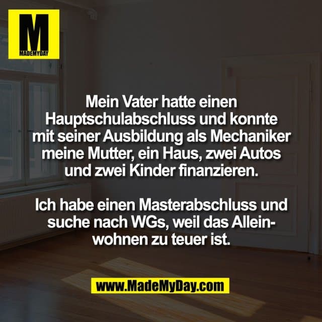 Mein Vater hatte einen
Hauptschulabschluss und konnte
mit seiner Ausbildung als Mechaniker
meine Mutter, ein Haus, zwei Autos
und zwei Kinder finanzieren.
Ich habe einen Masterabschluss und
suche nach WGs, weil das Allein-
wohnen zu teuer ist. - Inspiration, Zitate & Sprüche | MadeMyDay | Jetzt entdecken & teilen Mein Vater hatte einen
Hauptschulabschluss und konnte
mit seiner Ausbildung als Mechaniker
meine Mutter, ein Haus, zwei Autos
und zwei Kinder finanzieren.
Ich habe einen Masterabschluss und
suche nach WGs, weil das Allein-
wohnen zu teuer ist. - Inspirierendes Zitat mit Bild