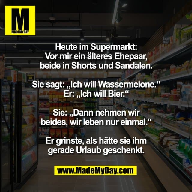 Heute im Supermarkt:
Vor mir ein älteres Ehepaar,
beide in Shorts und Sandalen.
Sie sagt: „Ich will Wassermelone.“
Er: „Ich will Bier.“
Sie: „Dann nehmen wir
beides, wir leben nur einmal.“
Er grinste, als hätte sie ihm
gerade Urlaub geschenkt. - Inspiration, Zitate & Sprüche | MadeMyDay | Jetzt entdecken & teilen Heute im Supermarkt:
Vor mir ein älteres Ehepaar,
beide in Shorts und Sandalen.
Sie sagt: „Ich will Wassermelone.“
Er: „Ich will Bier.“
Sie: „Dann nehmen wir
beides, wir leben nur einmal.“
Er grinste, als hätte sie ihm
gerade Urlaub geschenkt. - Inspirierendes Zitat mit Bild