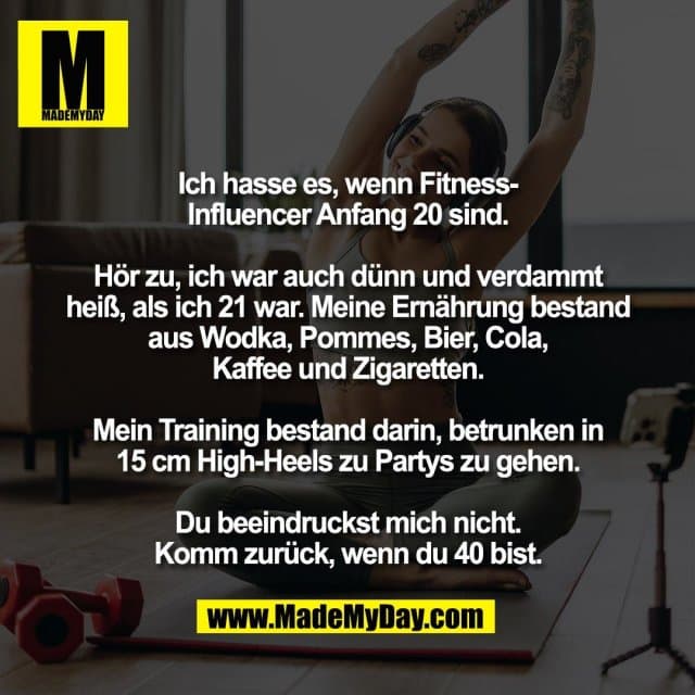 Ich hasse es, wenn Fitness-
Influencer Anfang 20 sind.
Hör zu, ich war auch dünn und verdammt
heiß, als ich 21 war. Meine Ernährung bestand
aus Wodka, Pommes, Bier, Cola,
Kaffee und Zigaretten.
Mein Training bestand darin, betrunken in
15 cm High-Heels zu Partys zu gehen.
Du beeindruckst mich nicht.
Komm zurück, wenn du 40 bist. - Inspiration, Zitate & Sprüche | MadeMyDay | Jetzt entdecken & teilen Ich hasse es, wenn Fitness-
Influencer Anfang 20 sind.
Hör zu, ich war auch dünn und verdammt
heiß, als ich 21 war. Meine Ernährung bestand
aus Wodka, Pommes, Bier, Cola,
Kaffee und Zigaretten.
Mein Training bestand darin, betrunken in
15 cm High-Heels zu Partys zu gehen.
Du beeindruckst mich nicht.
Komm zurück, wenn du 40 bist. - Inspirierendes Zitat mit Bild