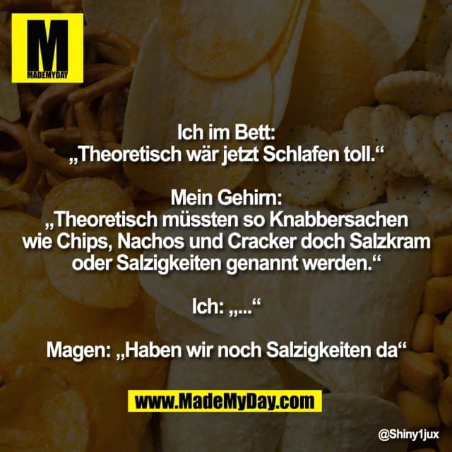 Ich im Bett:
„Theoretisch wär jetzt Schlafen toll.“
Mein Gehirn:
„Theoretisch müssten so Knabbersachen
wie Chips, Nachos und Cracker doch Salzkram
oder Salzigkeiten genannt werden.“
Ich: „...“
Magen: „Haben wir noch Salzigkeiten da“ - Inspiration, Zitate & Sprüche | MadeMyDay | Jetzt entdecken & teilen Ich im Bett:
„Theoretisch wär jetzt Schlafen toll.“
Mein Gehirn:
„Theoretisch müssten so Knabbersachen
wie Chips, Nachos und Cracker doch Salzkram
oder Salzigkeiten genannt werden.“
Ich: „...“
Magen: „Haben wir noch Salzigkeiten da“ - Inspirierendes Zitat mit Bild