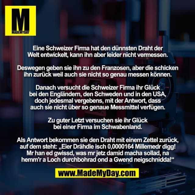Eine Schweizer Firma hat den dünnsten Draht der
Welt entwickelt, kann ihn aber leider nicht vermessen.
Deswegen geben sie ihn zu den Franzosen, aber die schicken
ihn zurück weil auch sie nicht so genau messen können.
Danach versucht die Schweizer Firma ihr Glück
bei den Engländern, den Schweden und in den USA,
doch jedesmal vergebens, mit der Antwort, dass
auch sie nicht über so genaue Messmittel verfügen.
Zu guter Letzt versuchen sie ihr Glück
bei einer Firma im Schwabenland.
Als Antwort bekommen sie den Draht mit einem Zettel zurück,
auf dem steht: „Eier Drähdle isch 0,0000164 Millemedr digg!
Mr han ed gwissd, was mr jetz damid macha sollad, na
hemm'r a Loch durchbohrad ond a Gwend neigschnidda!“ - Inspiration, Zitate & Sprüche | MadeMyDay | Jetzt entdecken & teilen Eine Schweizer Firma hat den dünnsten Draht der
Welt entwickelt, kann ihn aber leider nicht vermessen.
Deswegen geben sie ihn zu den Franzosen, aber die schicken
ihn zurück weil auch sie nicht so genau messen können.
Danach versucht die Schweizer Firma ihr Glück
bei den Engländern, den Schweden und in den USA,
doch jedesmal vergebens, mit der Antwort, dass
auch sie nicht über so genaue Messmittel verfügen.
Zu guter Letzt versuchen sie ihr Glück
bei einer Firma im Schwabenland.
Als Antwort bekommen sie den Draht mit einem Zettel zurück,
auf dem steht: „Eier Drähdle isch 0,0000164 Millemedr digg!
Mr han ed gwissd, was mr jetz damid macha sollad, na
hemm'r a Loch durchbohrad ond a Gwend neigschnidda!“ - Inspirierendes Zitat mit Bild