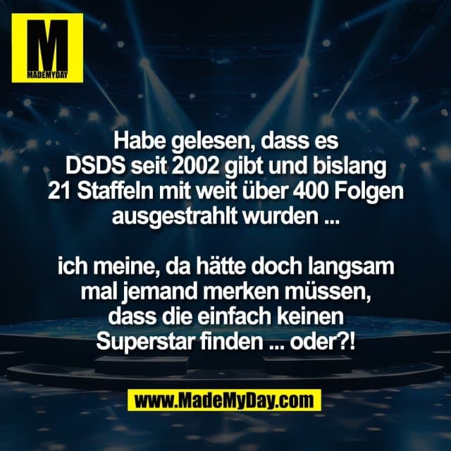 Habe gelesen, dass es
DSDS seit 2002 gibt und bislang
21 Staffeln mit weit über 400 Folgen
ausgestrahlt wurden ...
ich meine, da hätte doch langsam
mal jemand merken müssen,
dass die einfach keinen
Superstar finden ... oder?! - Inspiration, Zitate & Sprüche | MadeMyDay | Jetzt entdecken & teilen Habe gelesen, dass es
DSDS seit 2002 gibt und bislang
21 Staffeln mit weit über 400 Folgen
ausgestrahlt wurden ...
ich meine, da hätte doch langsam
mal jemand merken müssen,
dass die einfach keinen
Superstar finden ... oder?! - Inspirierendes Zitat mit Bild