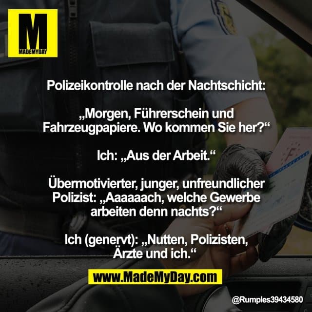 Polizeikontrolle nach der Nachtschicht:
„Morgen, Führerschein und
Fahrzeugpapiere. Wo kommen Sie her?“
Ich: „Aus der Arbeit.“
Übermotivierter, junger, unfreundlicher
Polizist: „Aaaaaach, welche Gewerbe
arbeiten denn nachts?“
Ich (genervt): „Nutten, Polizisten,
Ärzte und ich.“ - Inspiration, Zitate & Sprüche | MadeMyDay | Jetzt entdecken & teilen Polizeikontrolle nach der Nachtschicht:
„Morgen, Führerschein und
Fahrzeugpapiere. Wo kommen Sie her?“
Ich: „Aus der Arbeit.“
Übermotivierter, junger, unfreundlicher
Polizist: „Aaaaaach, welche Gewerbe
arbeiten denn nachts?“
Ich (genervt): „Nutten, Polizisten,
Ärzte und ich.“ - Inspirierendes Zitat mit Bild