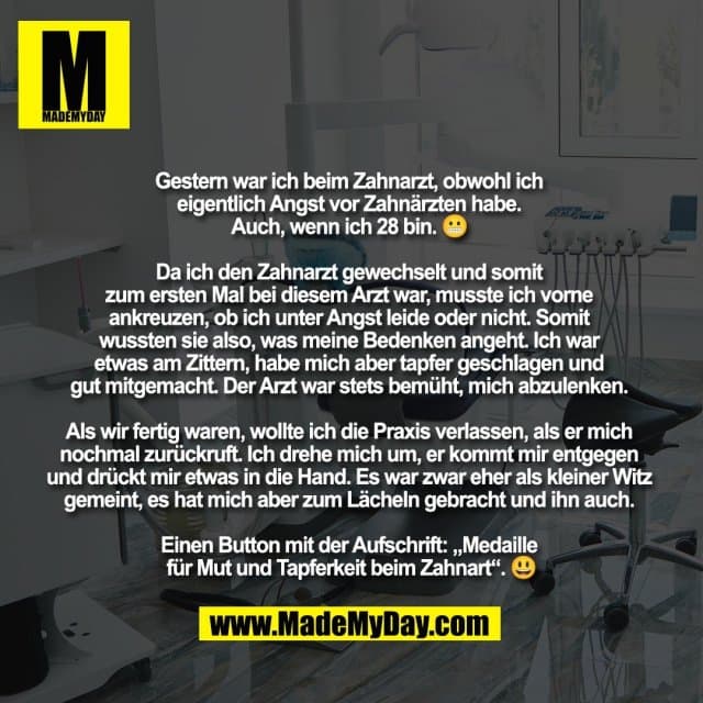 Gestern war ich beim Zahnarzt, obwohl ich
eigentlich Angst vor Zahnärzten habe.
Auch, wenn ich 28 bin. 😬
Da ich den Zahnarzt gewechselt und somit
zum ersten Mal bei diesem Arzt war, musste ich vorne
ankreuzen, ob ich unter Angst leide oder nicht. Somit
wussten sie also, was meine Bedenken angeht. Ich war
etwas am Zittern, habe mich aber tapfer geschlagen und
gut mitgemacht. Der Arzt war stets bemüht, mich abzulenken.
Als wir fertig waren, wollte ich die Praxis verlassen, als er mich
nochmal zurückruft. Ich drehe mich um, er kommt mir entgegen
und drückt mir etwas in die Hand. Es war zwar eher als kleiner Witz
gemeint, es hat mich aber zum Lächeln gebracht und ihn auch.
Einen Button mit der Aufschrift: „Medaille
für Mut und Tapferkeit beim Zahnart“. 😃 - Inspiration, Zitate & Sprüche | MadeMyDay | Jetzt entdecken & teilen Gestern war ich beim Zahnarzt, obwohl ich
eigentlich Angst vor Zahnärzten habe.
Auch, wenn ich 28 bin. 😬
Da ich den Zahnarzt gewechselt und somit
zum ersten Mal bei diesem Arzt war, musste ich vorne
ankreuzen, ob ich unter Angst leide oder nicht. Somit
wussten sie also, was meine Bedenken angeht. Ich war
etwas am Zittern, habe mich aber tapfer geschlagen und
gut mitgemacht. Der Arzt war stets bemüht, mich abzulenken.
Als wir fertig waren, wollte ich die Praxis verlassen, als er mich
nochmal zurückruft. Ich drehe mich um, er kommt mir entgegen
und drückt mir etwas in die Hand. Es war zwar eher als kleiner Witz
gemeint, es hat mich aber zum Lächeln gebracht und ihn auch.
Einen Button mit der Aufschrift: „Medaille
für Mut und Tapferkeit beim Zahnart“. 😃 - Inspirierendes Zitat mit Bild